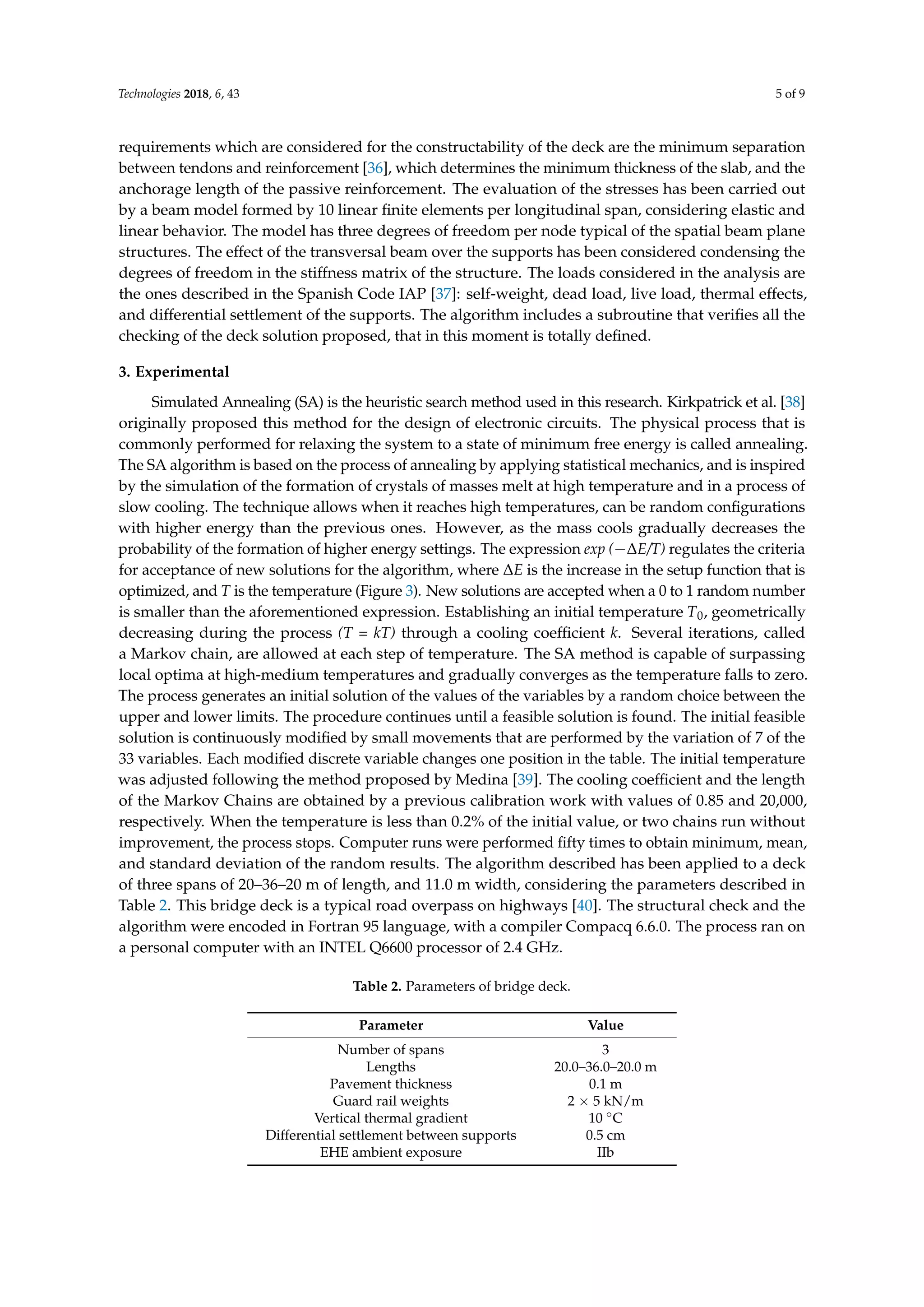 Technologies 2018, 6, 43 5 of 9
requirements which are considered for the constructability of the deck are the minimum separation
between tendons and reinforcement [36], which determines the minimum thickness of the slab, and the
anchorage length of the passive reinforcement. The evaluation of the stresses has been carried out
by a beam model formed by 10 linear ﬁnite elements per longitudinal span, considering elastic and
linear behavior. The model has three degrees of freedom per node typical of the spatial beam plane
structures. The effect of the transversal beam over the supports has been considered condensing the
degrees of freedom in the stiffness matrix of the structure. The loads considered in the analysis are
the ones described in the Spanish Code IAP [37]: self-weight, dead load, live load, thermal effects,
and differential settlement of the supports. The algorithm includes a subroutine that veriﬁes all the
checking of the deck solution proposed, that in this moment is totally deﬁned.
3. Experimental
Simulated Annealing (SA) is the heuristic search method used in this research. Kirkpatrick et al. [38]
originally proposed this method for the design of electronic circuits. The physical process that is
commonly performed for relaxing the system to a state of minimum free energy is called annealing.
The SA algorithm is based on the process of annealing by applying statistical mechanics, and is inspired
by the simulation of the formation of crystals of masses melt at high temperature and in a process of
slow cooling. The technique allows when it reaches high temperatures, can be random conﬁgurations
with higher energy than the previous ones. However, as the mass cools gradually decreases the
probability of the formation of higher energy settings. The expression exp (−∆E/T) regulates the criteria
for acceptance of new solutions for the algorithm, where ∆E is the increase in the setup function that is
optimized, and T is the temperature (Figure 3). New solutions are accepted when a 0 to 1 random number
is smaller than the aforementioned expression. Establishing an initial temperature T0, geometrically
decreasing during the process (T = kT) through a cooling coefﬁcient k. Several iterations, called
a Markov chain, are allowed at each step of temperature. The SA method is capable of surpassing
local optima at high-medium temperatures and gradually converges as the temperature falls to zero.
The process generates an initial solution of the values of the variables by a random choice between the
upper and lower limits. The procedure continues until a feasible solution is found. The initial feasible
solution is continuously modiﬁed by small movements that are performed by the variation of 7 of the
33 variables. Each modiﬁed discrete variable changes one position in the table. The initial temperature
was adjusted following the method proposed by Medina [39]. The cooling coefﬁcient and the length
of the Markov Chains are obtained by a previous calibration work with values of 0.85 and 20,000,
respectively. When the temperature is less than 0.2% of the initial value, or two chains run without
improvement, the process stops. Computer runs were performed ﬁfty times to obtain minimum, mean,
and standard deviation of the random results. The algorithm described has been applied to a deck
of three spans of 20–36–20 m of length, and 11.0 m width, considering the parameters described in
Table 2. This bridge deck is a typical road overpass on highways [40]. The structural check and the
algorithm were encoded in Fortran 95 language, with a compiler Compacq 6.6.0. The process ran on
a personal computer with an INTEL Q6600 processor of 2.4 GHz.
Table 2. Parameters of bridge deck.
Parameter Value
Number of spans 3
Lengths 20.0–36.0–20.0 m
Pavement thickness 0.1 m
Guard rail weights 2 × 5 kN/m
Vertical thermal gradient 10 ◦C
Differential settlement between supports 0.5 cm
EHE ambient exposure IIb
 