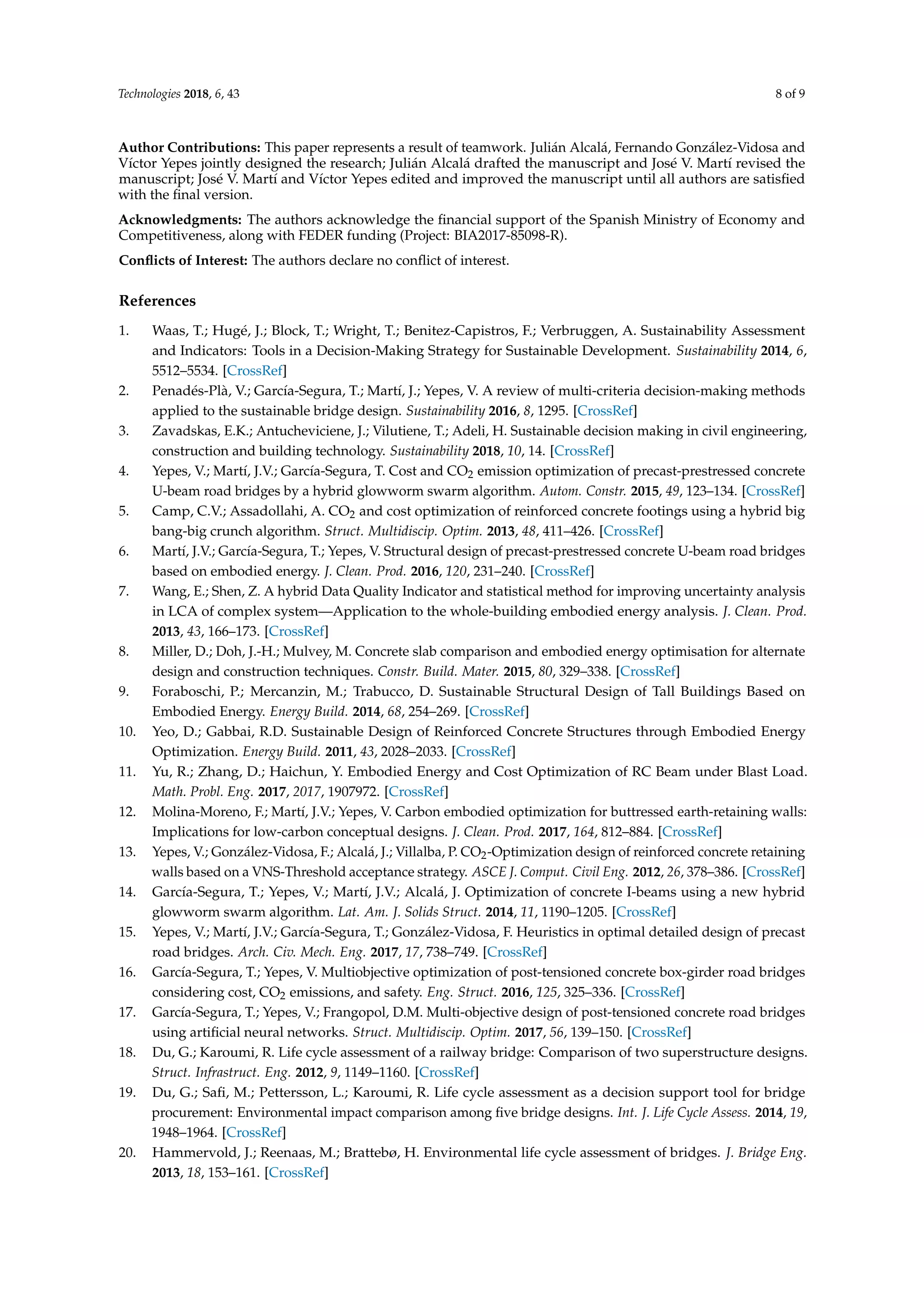 Technologies 2018, 6, 43 8 of 9
Author Contributions: This paper represents a result of teamwork. Julián Alcalá, Fernando González-Vidosa and
Víctor Yepes jointly designed the research; Julián Alcalá drafted the manuscript and José V. Martí revised the
manuscript; José V. Martí and Víctor Yepes edited and improved the manuscript until all authors are satisﬁed
with the ﬁnal version.
Acknowledgments: The authors acknowledge the ﬁnancial support of the Spanish Ministry of Economy and
Competitiveness, along with FEDER funding (Project: BIA2017-85098-R).
Conﬂicts of Interest: The authors declare no conﬂict of interest.
References
1. Waas, T.; Hugé, J.; Block, T.; Wright, T.; Benitez-Capistros, F.; Verbruggen, A. Sustainability Assessment
and Indicators: Tools in a Decision-Making Strategy for Sustainable Development. Sustainability 2014, 6,
5512–5534. [CrossRef]
2. Penadés-Plà, V.; García-Segura, T.; Martí, J.; Yepes, V. A review of multi-criteria decision-making methods
applied to the sustainable bridge design. Sustainability 2016, 8, 1295. [CrossRef]
3. Zavadskas, E.K.; Antucheviciene, J.; Vilutiene, T.; Adeli, H. Sustainable decision making in civil engineering,
construction and building technology. Sustainability 2018, 10, 14. [CrossRef]
4. Yepes, V.; Martí, J.V.; García-Segura, T. Cost and CO2 emission optimization of precast-prestressed concrete
U-beam road bridges by a hybrid glowworm swarm algorithm. Autom. Constr. 2015, 49, 123–134. [CrossRef]
5. Camp, C.V.; Assadollahi, A. CO2 and cost optimization of reinforced concrete footings using a hybrid big
bang-big crunch algorithm. Struct. Multidiscip. Optim. 2013, 48, 411–426. [CrossRef]
6. Martí, J.V.; García-Segura, T.; Yepes, V. Structural design of precast-prestressed concrete U-beam road bridges
based on embodied energy. J. Clean. Prod. 2016, 120, 231–240. [CrossRef]
7. Wang, E.; Shen, Z. A hybrid Data Quality Indicator and statistical method for improving uncertainty analysis
in LCA of complex system—Application to the whole-building embodied energy analysis. J. Clean. Prod.
2013, 43, 166–173. [CrossRef]
8. Miller, D.; Doh, J.-H.; Mulvey, M. Concrete slab comparison and embodied energy optimisation for alternate
design and construction techniques. Constr. Build. Mater. 2015, 80, 329–338. [CrossRef]
9. Foraboschi, P.; Mercanzin, M.; Trabucco, D. Sustainable Structural Design of Tall Buildings Based on
Embodied Energy. Energy Build. 2014, 68, 254–269. [CrossRef]
10. Yeo, D.; Gabbai, R.D. Sustainable Design of Reinforced Concrete Structures through Embodied Energy
Optimization. Energy Build. 2011, 43, 2028–2033. [CrossRef]
11. Yu, R.; Zhang, D.; Haichun, Y. Embodied Energy and Cost Optimization of RC Beam under Blast Load.
Math. Probl. Eng. 2017, 2017, 1907972. [CrossRef]
12. Molina-Moreno, F.; Martí, J.V.; Yepes, V. Carbon embodied optimization for buttressed earth-retaining walls:
Implications for low-carbon conceptual designs. J. Clean. Prod. 2017, 164, 812–884. [CrossRef]
13. Yepes, V.; González-Vidosa, F.; Alcalá, J.; Villalba, P. CO2-Optimization design of reinforced concrete retaining
walls based on a VNS-Threshold acceptance strategy. ASCE J. Comput. Civil Eng. 2012, 26, 378–386. [CrossRef]
14. García-Segura, T.; Yepes, V.; Martí, J.V.; Alcalá, J. Optimization of concrete I-beams using a new hybrid
glowworm swarm algorithm. Lat. Am. J. Solids Struct. 2014, 11, 1190–1205. [CrossRef]
15. Yepes, V.; Martí, J.V.; García-Segura, T.; González-Vidosa, F. Heuristics in optimal detailed design of precast
road bridges. Arch. Civ. Mech. Eng. 2017, 17, 738–749. [CrossRef]
16. García-Segura, T.; Yepes, V. Multiobjective optimization of post-tensioned concrete box-girder road bridges
considering cost, CO2 emissions, and safety. Eng. Struct. 2016, 125, 325–336. [CrossRef]
17. García-Segura, T.; Yepes, V.; Frangopol, D.M. Multi-objective design of post-tensioned concrete road bridges
using artiﬁcial neural networks. Struct. Multidiscip. Optim. 2017, 56, 139–150. [CrossRef]
18. Du, G.; Karoumi, R. Life cycle assessment of a railway bridge: Comparison of two superstructure designs.
Struct. Infrastruct. Eng. 2012, 9, 1149–1160. [CrossRef]
19. Du, G.; Saﬁ, M.; Pettersson, L.; Karoumi, R. Life cycle assessment as a decision support tool for bridge
procurement: Environmental impact comparison among ﬁve bridge designs. Int. J. Life Cycle Assess. 2014, 19,
1948–1964. [CrossRef]
20. Hammervold, J.; Reenaas, M.; Brattebø, H. Environmental life cycle assessment of bridges. J. Bridge Eng.
2013, 18, 153–161. [CrossRef]
 
