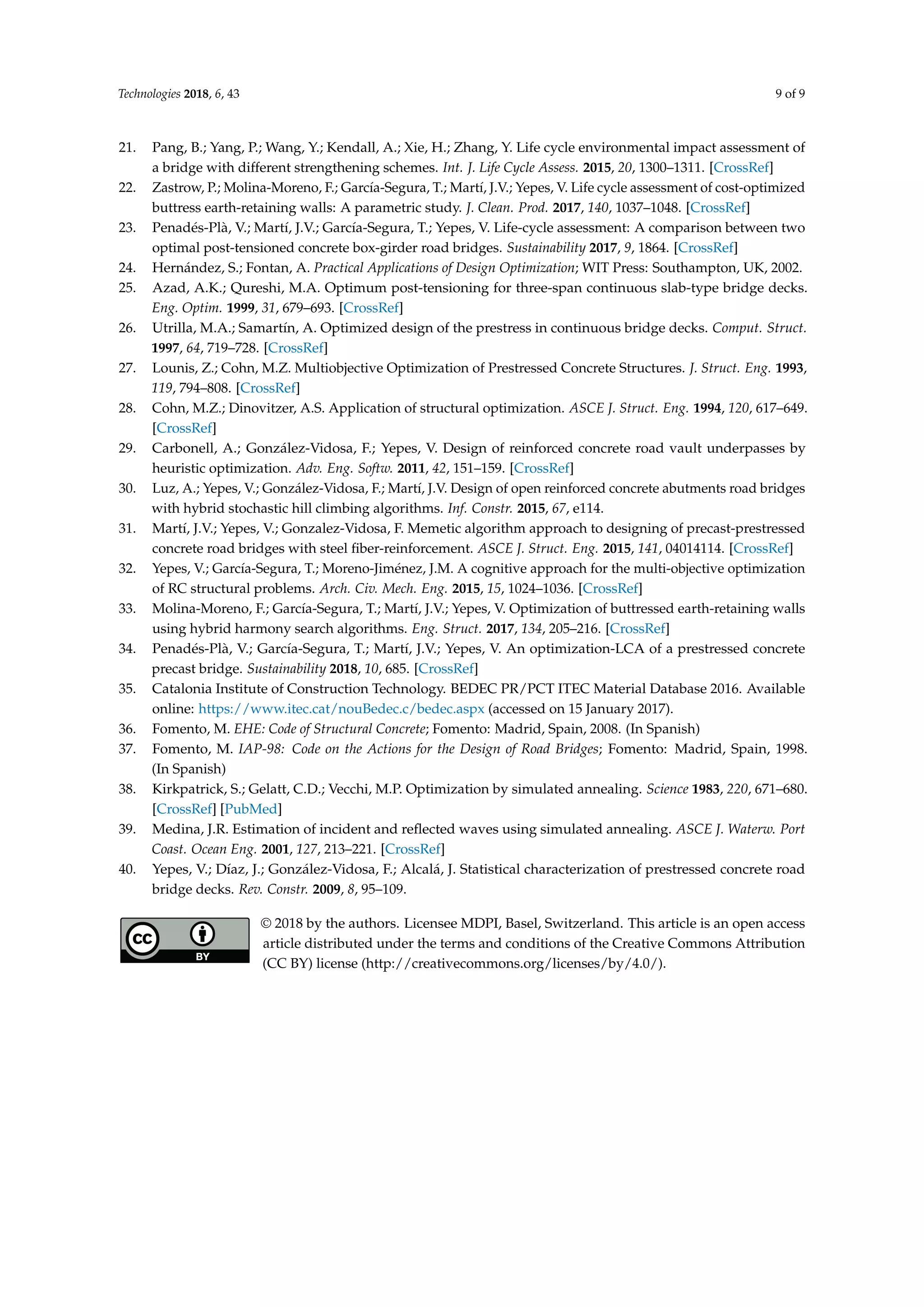 Technologies 2018, 6, 43 9 of 9
21. Pang, B.; Yang, P.; Wang, Y.; Kendall, A.; Xie, H.; Zhang, Y. Life cycle environmental impact assessment of
a bridge with different strengthening schemes. Int. J. Life Cycle Assess. 2015, 20, 1300–1311. [CrossRef]
22. Zastrow, P.; Molina-Moreno, F.; García-Segura, T.; Martí, J.V.; Yepes, V. Life cycle assessment of cost-optimized
buttress earth-retaining walls: A parametric study. J. Clean. Prod. 2017, 140, 1037–1048. [CrossRef]
23. Penadés-Plà, V.; Martí, J.V.; García-Segura, T.; Yepes, V. Life-cycle assessment: A comparison between two
optimal post-tensioned concrete box-girder road bridges. Sustainability 2017, 9, 1864. [CrossRef]
24. Hernández, S.; Fontan, A. Practical Applications of Design Optimization; WIT Press: Southampton, UK, 2002.
25. Azad, A.K.; Qureshi, M.A. Optimum post-tensioning for three-span continuous slab-type bridge decks.
Eng. Optim. 1999, 31, 679–693. [CrossRef]
26. Utrilla, M.A.; Samartín, A. Optimized design of the prestress in continuous bridge decks. Comput. Struct.
1997, 64, 719–728. [CrossRef]
27. Lounis, Z.; Cohn, M.Z. Multiobjective Optimization of Prestressed Concrete Structures. J. Struct. Eng. 1993,
119, 794–808. [CrossRef]
28. Cohn, M.Z.; Dinovitzer, A.S. Application of structural optimization. ASCE J. Struct. Eng. 1994, 120, 617–649.
[CrossRef]
29. Carbonell, A.; González-Vidosa, F.; Yepes, V. Design of reinforced concrete road vault underpasses by
heuristic optimization. Adv. Eng. Softw. 2011, 42, 151–159. [CrossRef]
30. Luz, A.; Yepes, V.; González-Vidosa, F.; Martí, J.V. Design of open reinforced concrete abutments road bridges
with hybrid stochastic hill climbing algorithms. Inf. Constr. 2015, 67, e114.
31. Martí, J.V.; Yepes, V.; Gonzalez-Vidosa, F. Memetic algorithm approach to designing of precast-prestressed
concrete road bridges with steel ﬁber-reinforcement. ASCE J. Struct. Eng. 2015, 141, 04014114. [CrossRef]
32. Yepes, V.; García-Segura, T.; Moreno-Jiménez, J.M. A cognitive approach for the multi-objective optimization
of RC structural problems. Arch. Civ. Mech. Eng. 2015, 15, 1024–1036. [CrossRef]
33. Molina-Moreno, F.; García-Segura, T.; Martí, J.V.; Yepes, V. Optimization of buttressed earth-retaining walls
using hybrid harmony search algorithms. Eng. Struct. 2017, 134, 205–216. [CrossRef]
34. Penadés-Plà, V.; García-Segura, T.; Martí, J.V.; Yepes, V. An optimization-LCA of a prestressed concrete
precast bridge. Sustainability 2018, 10, 685. [CrossRef]
35. Catalonia Institute of Construction Technology. BEDEC PR/PCT ITEC Material Database 2016. Available
online: https://www.itec.cat/nouBedec.c/bedec.aspx (accessed on 15 January 2017).
36. Fomento, M. EHE: Code of Structural Concrete; Fomento: Madrid, Spain, 2008. (In Spanish)
37. Fomento, M. IAP-98: Code on the Actions for the Design of Road Bridges; Fomento: Madrid, Spain, 1998.
(In Spanish)
38. Kirkpatrick, S.; Gelatt, C.D.; Vecchi, M.P. Optimization by simulated annealing. Science 1983, 220, 671–680.
[CrossRef] [PubMed]
39. Medina, J.R. Estimation of incident and reﬂected waves using simulated annealing. ASCE J. Waterw. Port
Coast. Ocean Eng. 2001, 127, 213–221. [CrossRef]
40. Yepes, V.; Díaz, J.; González-Vidosa, F.; Alcalá, J. Statistical characterization of prestressed concrete road
bridge decks. Rev. Constr. 2009, 8, 95–109.
© 2018 by the authors. Licensee MDPI, Basel, Switzerland. This article is an open access
article distributed under the terms and conditions of the Creative Commons Attribution
(CC BY) license (http://creativecommons.org/licenses/by/4.0/).
 