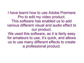 I have learnt how to use Adobe Premiere Pro to edit my video product. This software has enabled us to add various different visual and audio effect to our product. We used this software, as it is fairly easy for amateurs to use, it’s quick, and allows us to use many different effects to create a professional product. 