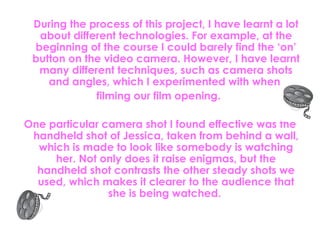 During the process of this project, I have learnt a lot about different technologies. For example, at the beginning of the course I could barely find the ‘on’ button on the video camera. However, I have learnt many different techniques, such as camera shots and angles, which I experimented with when  filming our film opening.  One particular camera shot I found effective was the handheld shot of Jessica, taken from behind a wall, which is made to look like somebody is watching her. Not only does it raise enigmas, but the handheld shot contrasts the other steady shots we used, which makes it clearer to the audience that she is being watched.  