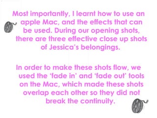 Most importantly, I learnt how to use an apple Mac, and the effects that can be used. During our opening shots, there are three effective close up shots of Jessica’s belongings.  In order to make these shots flow, we used the ‘fade in’ and ‘fade out’ tools on the Mac, which made these shots overlap each other so they did not break the continuity.   