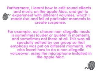 Furthermore, I learnt how to edit sound effects and music on the apple Mac, and got to experiment with different volumes, which I made rise and fall at particular moments to create suspense.  For example, our chosen non-diegetic music is sometimes louder or quieter in moments, and sometimes not there at all. This was all specially edited by our group so that emphasis was put on different moments. We also learnt how to do a non-diegetic voiceover, using the microphone installed in the apple Mac. 