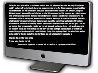 Editing: For most of the editing of our film we used the IMac. This is Apple software and was very difficult as we couldn’t send work from the IMac to the normal computer or vice versa. The IMac programme we used to edit our film was MovieHD. This was useful as we could put in transitions between each shot, edit each shot, change the lighting or sound if we needed to, used effects or created title sequences. Our title sequences were a black screen with our shots moving behind in the name. This looked effective because it was different but also captured the audience’s attention by making them wonder what the shot was. We also put an effect on the shots in the woods which helped create a contrast between the dull present day and the past. At first we had a lot of transitions between shots; however after receiving audience feedback that some didn’t make sense, we took quite a few out and changed them. For example the Fade Out worked well in many transitions as it was a soft was to move onto the next shot. Also at one of the shots at the end, there was a dog barking in the background so we made the sound at that point inaudible so that it couldn’t be heard. Finally at the beginning of each shot when filming we held up the number of the shot- made from the storyboard- and said action so that it was easier to  1. Put the shot in order when editing 2. Know when the shot started  This made the clips easier to crop and edit so it made us as a group more time efficient.  