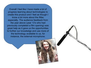 Overall I feel like I have made a lot of progress learning about technologies to create this product and I feel as though I know a lot more about the IMac especially. The audience feedback from the year above (year 13’s who had previously completed a film opening) was great help as it gave us the opportunities to further our knowledge and use more of the technology available to us, for instance, the external microphone. 