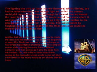 The lighting was also an issue that we discovered whilst filming. We had to make sure there was enough light on so that the camera could pick up certain features. Although in the end shot we wanted the room to be dark so that the TV screen would have more effect, it was too dark for the camera to pick up Lilly and her mother in the photograph- a key point for the opening. This was handled by heightening the contrast slightly on the IMac and so we could see more of the objects in the shot. Another task we had to overcome was how to create the icons and film institutions you see at the beginning of every film. Finally we created a moving image on PowerPoint Presentation and filmed it on the computer screen whilst playing the music from a different computer and then download it onto the IMac from the camera. This had to be re-done many times seeing as the computer screen would come out blurry on the IMac or the music would be out of sync with the icons.  