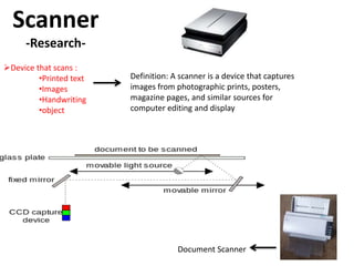 Scanner
     -Research-
Device that scans :
         •Printed text   Definition: A scanner is a device that captures
         •Images         images from photographic prints, posters,
         •Handwriting    magazine pages, and similar sources for
         •object         computer editing and display




                                      Document Scanner
 