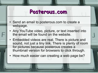 Posterous.com Send an email to posterous.com to create a webpage. Any YouTube video, picture, or text inserted into the email will be found on the website. Embedded videos are real. There is picture and sound, not just a tiny link. There is plenty of room for pictures because posterous creates a thumbnail version for browsers to click through.  How much easier can creating a web page be?  