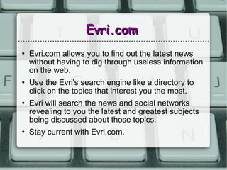 Evri.com Evri.com allows you to find out the latest news without having to dig through useless information on the web. Use the Evri's search engine like a directory to click on the topics that interest you the most. Evri will search the news and social networks revealing to you the latest and greatest subjects being discussed about those topics.  Stay current with Evri.com. 