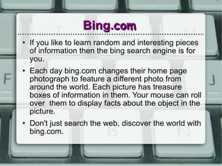 Bing. com If you like to learn random and interesting pieces of information then the bing search engine is for you. Each day bing.com changes their home page photograph to feature a different photo from around the world. Each picture has treasure boxes of information in them. Your mouse can roll over  them to display facts about the object in the picture. Don't just search the web, discover the world with bing.com. 