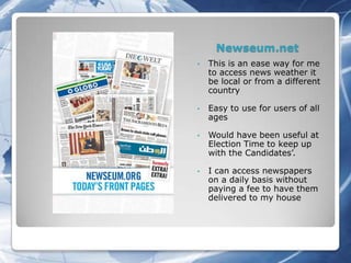 Newseum.net
•   This is an ease way for me
    to access news weather it
    be local or from a different
    country

•   Easy to use for users of all
    ages

•   Would have been useful at
    Election Time to keep up
    with the Candidates’.

•   I can access newspapers
    on a daily basis without
    paying a fee to have them
    delivered to my house
 