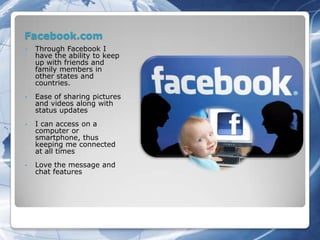 Facebook.com
•   Through Facebook I
    have the ability to keep
    up with friends and
    family members in
    other states and
    countries.
•   Ease of sharing pictures
    and videos along with
    status updates
•   I can access on a
    computer or
    smartphone, thus
    keeping me connected
    at all times
•   Love the message and
    chat features
 