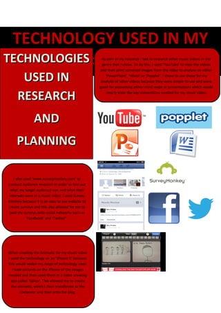 TECHNOLOGY USED IN MY
TECHNOLOGIES
       COURSEWORK                                   As part of my research I had to research other music videos in the
                                                    genre that I chose. To do this, I used ‘YouTube’ to view the videos
                                                   and then print screened images from the video to analyse on either

      USED IN                                         ‘PowerPoint’, ‘Word’ or ‘Popplet’. I chose to use these for my
                                                    analysis of other videos because they were simple to use and were
                                                   good for presenting either mind maps or presentations which would

     RESEARCH                                         clearly state the key conventions needed for my music video.




               AND
     PLANNING

    I also used ‘www.surveymonkey.com’ to
conduct audience research in order to find out
  what my target audience was and what their
 interests were in a music video. I used Survey
Monkey because it is an easy to use website to
create surveys and this also allowed for me to
 post my surveys onto social networks such as
             ‘Facebook’ and ‘Twitter’.




When creating the Animatic for my music video
I used the technology on an ‘iPhone 5’ because
this would widen my range of technology used.
   I took pictures on the iPhone of the images
needed and then used them in a video creating
  app called ‘Splice’. This allowed me to create
  the animatic, which I then transferred to the
        computer and then onto the blog.
 