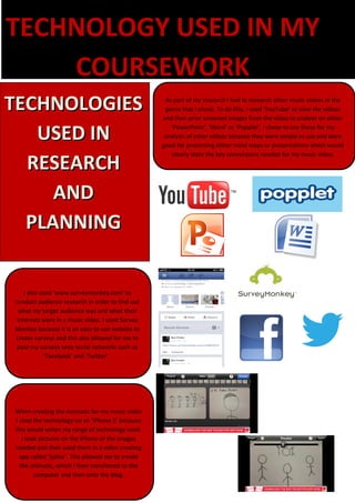 TECHNOLOGY USED IN MY
    COURSEWORK
TECHNOLOGIES                                        As part of my research I had to research other music videos in the
                                                    genre that I chose. To do this, I used ‘YouTube’ to view the videos
                                                   and then print screened images from the video to analyse on either

   USED IN                                            ‘PowerPoint’, ‘Word’ or ‘Popplet’. I chose to use these for my
                                                    analysis of other videos because they were simple to use and were
                                                   good for presenting either mind maps or presentations which would


  RESEARCH
                                                      clearly state the key conventions needed for my music video.




     AND
  PLANNING


    I also used ‘www.surveymonkey.com’ to
conduct audience research in order to find out
  what my target audience was and what their
 interests were in a music video. I used Survey
Monkey because it is an easy to use website to
create surveys and this also allowed for me to
 post my surveys onto social networks such as
             ‘Facebook’ and ‘Twitter’.




When creating the Animatic for my music video
I used the technology on an ‘iPhone 5’ because
this would widen my range of technology used.
   I took pictures on the iPhone of the images
needed and then used them in a video creating
  app called ‘Splice’. This allowed me to create
  the animatic, which I then transferred to the
        computer and then onto the blog.
 