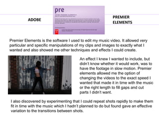 PREMIER
          ADOBE
                                                           ELEMENTS



Premier Elements is the software I used to edit my music video. It allowed very
particular and specific manipulations of my clips and images to exactly what I
wanted and also showed me other techniques and effects I could create.

                                        An effect I knew I wanted to include, but
                                        didn’t know whether it would work, was to
                                        have the footage in slow motion. Premier
                                        elements allowed me the option of
                                        changing the videos to the exact speed I
                                        wanted that made it in time with the music
                                        or the right length to fill gaps and cut
                                        parts I didn’t want.

I also discovered by experimenting that I could repeat shots rapidly to make them
fit in time with the music which I hadn’t planned to do but found gave an effective
variation to the transitions between shots.
 
