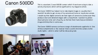 Canon 500DD

This is a standard, Canon 500DD camera which I have been using to take a
variety of pictures which will be significant to my magazine article.
The Canon 500DD has helped me to take digital images in a quality that I
wouldn’t be able to get on any of my cameras at home or my phone camera.
I would say that digital cameras are best types of camera to use because they
produce clear and detailed images with a sharp finish. I wanted my photo
shoot pictures to be sort of quirky, so the fact that I had sharp and distinct
images did help that in some way.
The Canon 500DD camera can have a range of attachments applied to it. One
of these attachments is the receiver that is used to link the camera to the
studio lights – which is what I will be discussing next.

 