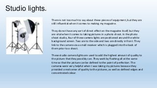 Studio lights.
There is not too much to say about these pieces of equipment, but they are
still influential when it comes to making my magazine.

They do not have any sort of direct effect on the magazine itself, but they
are vital when it comes to taking pictures in a photo shoot. In the photo
shoot studio, four of these camera lights are positioned around the white
background screen. Two are to the side and two are directly in front. They
link to the camera via a small receiver which is plugged into the back of
them prior to a shoot.
These studio camera lights are used to add the highest amount of quality to
the picture that they possibly can. They work by flashing all at the same
time so that the picture can be defined to the point of perfection. The
cameras were very helpful when I was taking my pictures because they
provided a real sense of quality to the pictures, as well as defined edges and
concentrated colour.

 