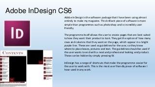 Adobe InDesign CS6
Adobe InDesign is the software package that I have been using almost
entirely to make my magazine. This brilliant piece of software is more
simple than programmes such as photoshop and is incredibly user
friendly.
The programme itself allows the user to create pages that are best suited
to how they want their product to look. They get the option of how many
rows and columns that they want on the page, which appear in a bright
purple line. These are used as guidelines for the user, so they know
where to place boxes, pictures and text. The guidelines should be used if
the user wants to end with a neat and professional looking end product.
These can be hidden by simply pressing W.
InDesign has a range of shortcuts that make the programme easier for
the user to work with. This is the most user friendly piece of software I
have used in any work.

 