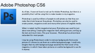 Adobe Photoshop CS6
As of late, I have not found a real use for Adobe Photoshop, but there is a
possibility that I will be using this to make tweaks to my magazine.
Photoshop is used by millions of people to edit photos so that they can
make them look however they please. Photoshop can also be used to
create posters, magazine covers and many other pieces of tangible media.

When I created my film magazine last year, Photoshop was used for just
about everything. Creating the magazine itself, editing pictures, writing up
the text and much more. This year however, Photoshop has almost been
redundant for most people.
I may be using Photoshop in order to remove backgrounds from some
pictures if I choose to use them on a white background page. I could only
imagine that my whit background page would be the front cover of my
magazine, in which I have taken pictures on a white background to use for
it anyway.

 
