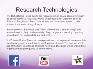 Research Technologies
The technologies I used during the research part of my A2 coursework such
as Social networks, YouTube, iMovie and presentation platforms such as
Powtoon, Popplet and Prezi have allowed me to carry out research and
present it in a wide variety of ways.
Social networks- Facebook and Twitter allowed me to share surveys and
research so that they reach a variety of age ranges and social groups, they
also allowed me to gain data fast and easily.

YouTube & iMovie- These technologies allowed me to present my research in
creative ways and share them to reach wide audiences. Through recurrent
use of them my knowledge and skills have also developed which enabled me
to produced a higher quality trailer on iMovie.

 