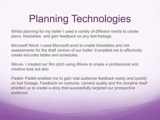 Planning Technologies
Whilst planning for my trailer I used a variety of different media to create
plans, timetables and gain feedback on any test footage.

Microsoft Word- I used Microsoft word to create timetables and risk
assessments for the draft version of our trailer. It enabled me to effectively
create accurate tables and schedules.
iMovie- I created our film pitch using iMovie to create a professional and
creative look but also
Padlet- Padlet enabled me to gain vital audience feedback easily and quickly
on trail footage. Feedback on costume, camera quality and the storyline itself
enabled us to create a story that successfully targeted our prospective
audience.

 