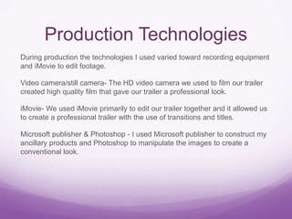 Production Technologies
During production the technologies I used varied toward recording equipment
and iMovie to edit footage.

Video camera/still camera- The HD video camera we used to film our trailer
created high quality film that gave our trailer a professional look.
iMovie- We used iMovie primarily to edit our trailer together and it allowed us
to create a professional trailer with the use of transitions and titles.

Microsoft publisher & Photoshop - I used Microsoft publisher to construct my
ancillary products and Photoshop to manipulate the images to create a
conventional look.

 