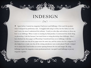 INDESIGN
 Again before I started my magazine I had never used InDesign. I first used this product
when I designed my preliminary task. I struggled with using it at first, but the father in to the
task I went, the more I understood the software. I used you tube clips and websites to show me
how to use InDesign. When it came to creating my final product. I constructed the whole thing
on photoshop. I did this because I am much better at using photoshop than InDesign. After I
have finished the three pages on Photoshop I transferred these on to InDesign. I did this
because it made sure that all my pages were the same size, and the correct size for a magazine. It
also helped me to make sure that all the writing and photos were evenly placed. Finally it helped
me to ensure that I had borders an correct spacing between the text and images. By using
InDesign it gave the magazine a more professional look. I am glad I used InDesign to put my
magazine together.
 