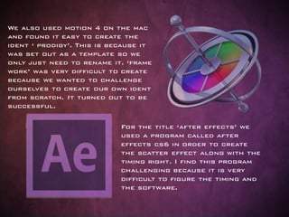 For the title ‘after effects’ we
used a program called after
effects cs6 in order to create
the scatter effect along with the
timing right. I find this program
challenging because it is very
difficult to figure the timing and
the software.
We also used motion 4 on the mac
and found it easy to create the
ident ‘ prodigy’. This is because it
was set out as a template so we
only just need to rename it. ‘frame
work’ was very difficult to create
because we wanted to challenge
ourselves to create our own ident
from scratch. It turned out to be
successful.
 