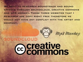 We went to research soundtrack and sound
effects through soundcloud, creative commons
and mp3 monkey. These three websites that I
research are copy right free therefore we
would not have any conflict with the artist and
company.
 