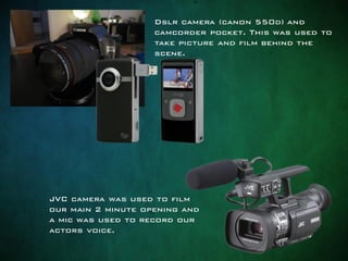 Dslr camera (canon 550d) and
camcorder pocket. This was used to
take picture and film behind the
scene.
JVC camera was used to film
our main 2 minute opening and
a mic was used to record our
actors voice.
 