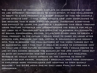 The importance of technology displays an understanding of how
we use different technologies to show effect. It was challenging
to adapt to a new program in a short amount of time for example
‘after effects cs6’ . I find ‘after effects cs6’ very complicated to
use because this is more animation based therefore everything
was difficult to learn the controls. I overcome this issue through
using YouTube tutorials and understanding the basic’s for me to
get used to it. Technology was effective to combine all elements
of sound, camerawork, editing, titles, and other uses to create a
final product. In the future I would want to carry on using after
effects cs6, Premiere pro cs6, motion 4, soundcloud and monkey
mp4. This is because the final outcome of the video turned out to
be successful and I find that it would be easier to experience how
to fully use it for future references. Next time I would prefer to
use my own camera because the quality of the JVC didn’t come out
to what my expectation was for example it came out pixelated.
Whereas we could always improve on the lighting to make it
clearer for our viewer. However I gradually grew more confident
in exploring more technologies and adapting to them quickly
because I did GCSE media and we only used Final cut pro and a
camcorder.
 