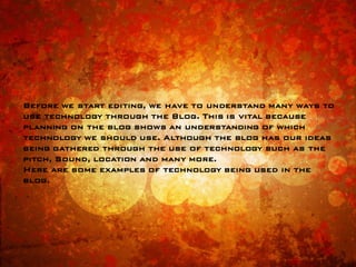 Before we start editing, we have to understand many ways to
use technology through the Blog. This is vital because
planning on the blog shows an understanding of which
technology we should use. Although the blog has our ideas
being gathered through the use of technology such as the
pitch, Sound, location and many more.
Here are some examples of technology being used in the
blog.
 