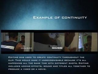 Editing was used to create continuity throughout the
clip. This would make it unrecognisable because it’s all
happening all the same time with different shots. Editing
includes adding effects, sound and titles all together to
produce a video or a movie.
Example of continuity
 