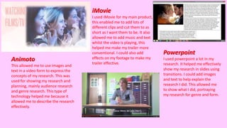 Animoto
This allowed me to use images and
text in a video form to express the
concepts of my research. This was
used for showing my research and
planning, mainly audience research
and genre research. This type of
technology helped me because it
allowed me to describe the research
effectively.
iMovie
I used iMovie for my main product,
this enabled me to add lots of
different clips and cut them to as
short as I want them to be. It also
allowed me to add music and text
whilst the video is playing, this
helped me make my trailer more
conventional. I could also add
effects on my footage to make my
trailer effective.
Powerpoint
I used powerpoint a lot in my
research. It helped me effectively
show my research in slides using
transitions. I could add images
and text to help explain the
research I did. This allowed me
to show what I did, portraying
my research for genre and form.
 