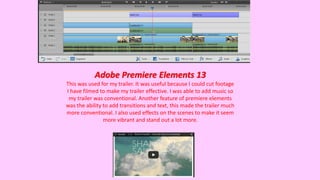 Adobe Premiere Elements 13
This was used for my trailer. It was useful because I could cut footage
I have filmed to make my trailer effective. I was able to add music so
my trailer was conventional. Another feature of premiere elements
was the ability to add transitions and text, this made the trailer much
more conventional. I also used effects on the scenes to make it seem
more vibrant and stand out a lot more.
 