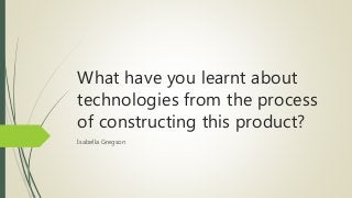 What have you learnt about
technologies from the process
of constructing this product?
Isabella Gregson
 