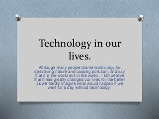 Technology in our
lives.
Although many people blame technology for
destroying nature and causing pollution, and say
that it is the worst evil in the world , I still believe
that it has greatly changed our lives for the better
as we hardly imagine what would happen if we
went for a day without technology.
 