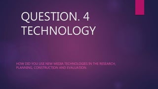 QUESTION. 4
TECHNOLOGY
HOW DID YOU USE NEW MEDIA TECHNOLOGIES IN THE RESEARCH,
PLANNING, CONSTRUCTION AND EVALUATION.
 