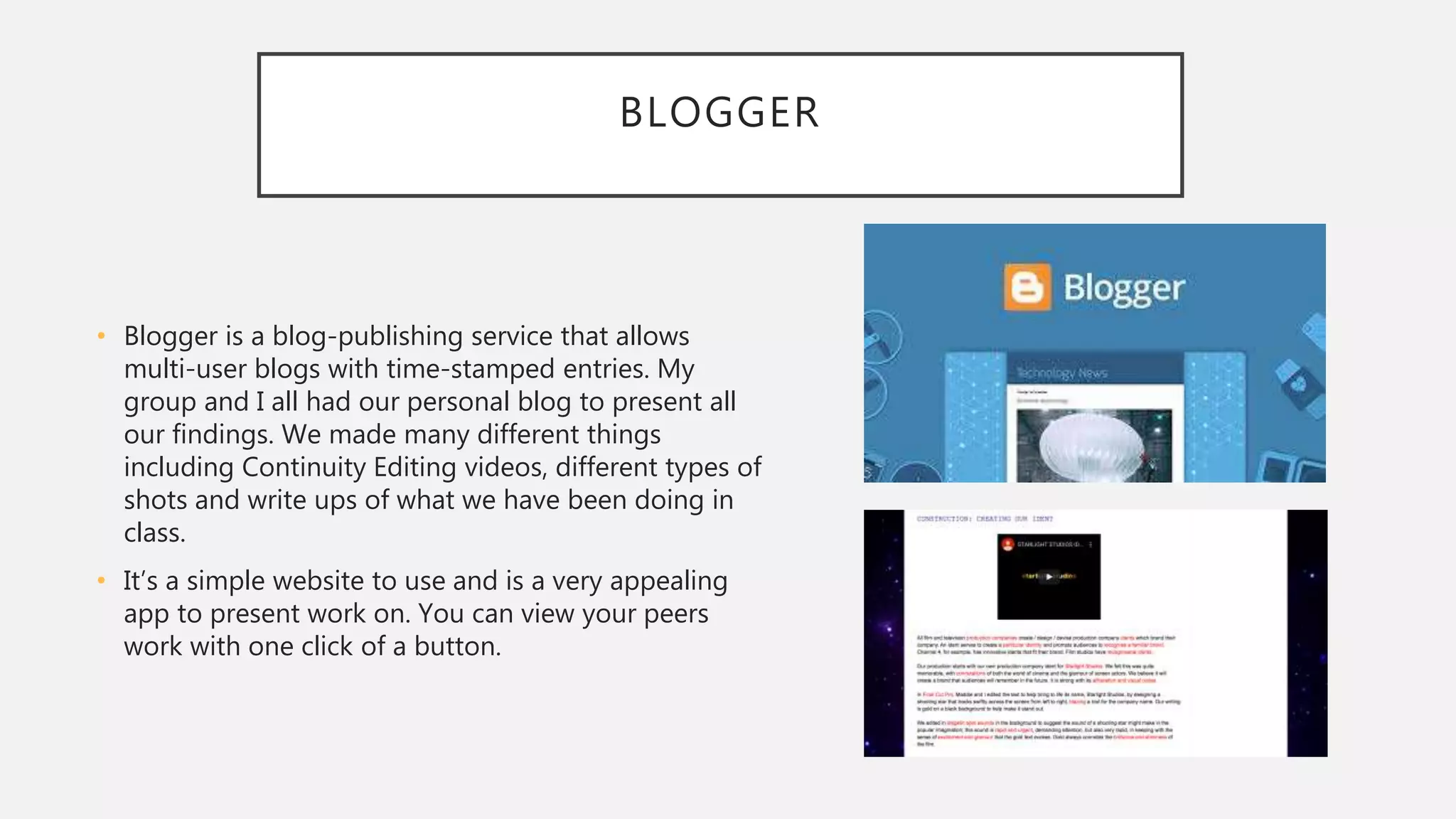 BLOGGER
• Blogger is a blog-publishing service that allows
multi-user blogs with time-stamped entries. My
group and I all had our personal blog to present all
our findings. We made many different things
including Continuity Editing videos, different types of
shots and write ups of what we have been doing in
class.
• It’s a simple website to use and is a very appealing
app to present work on. You can view your peers
work with one click of a button.
 