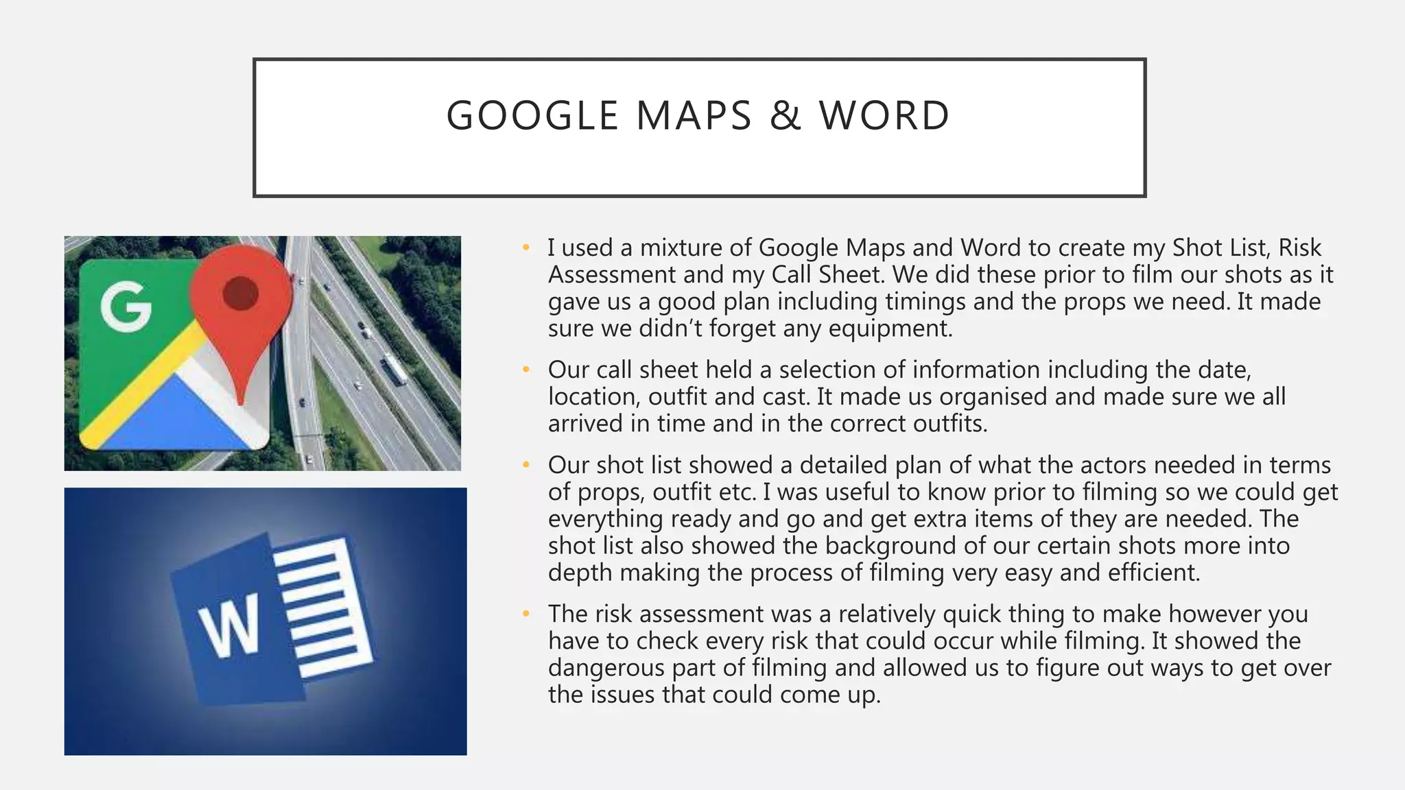 GOOGLE MAPS & WORD
• I used a mixture of Google Maps and Word to create my Shot List, Risk
Assessment and my Call Sheet. We did these prior to film our shots as it
gave us a good plan including timings and the props we need. It made
sure we didn’t forget any equipment.
• Our call sheet held a selection of information including the date,
location, outfit and cast. It made us organised and made sure we all
arrived in time and in the correct outfits.
• Our shot list showed a detailed plan of what the actors needed in terms
of props, outfit etc. I was useful to know prior to filming so we could get
everything ready and go and get extra items of they are needed. The
shot list also showed the background of our certain shots more into
depth making the process of filming very easy and efficient.
• The risk assessment was a relatively quick thing to make however you
have to check every risk that could occur while filming. It showed the
dangerous part of filming and allowed us to figure out ways to get over
the issues that could come up.
 