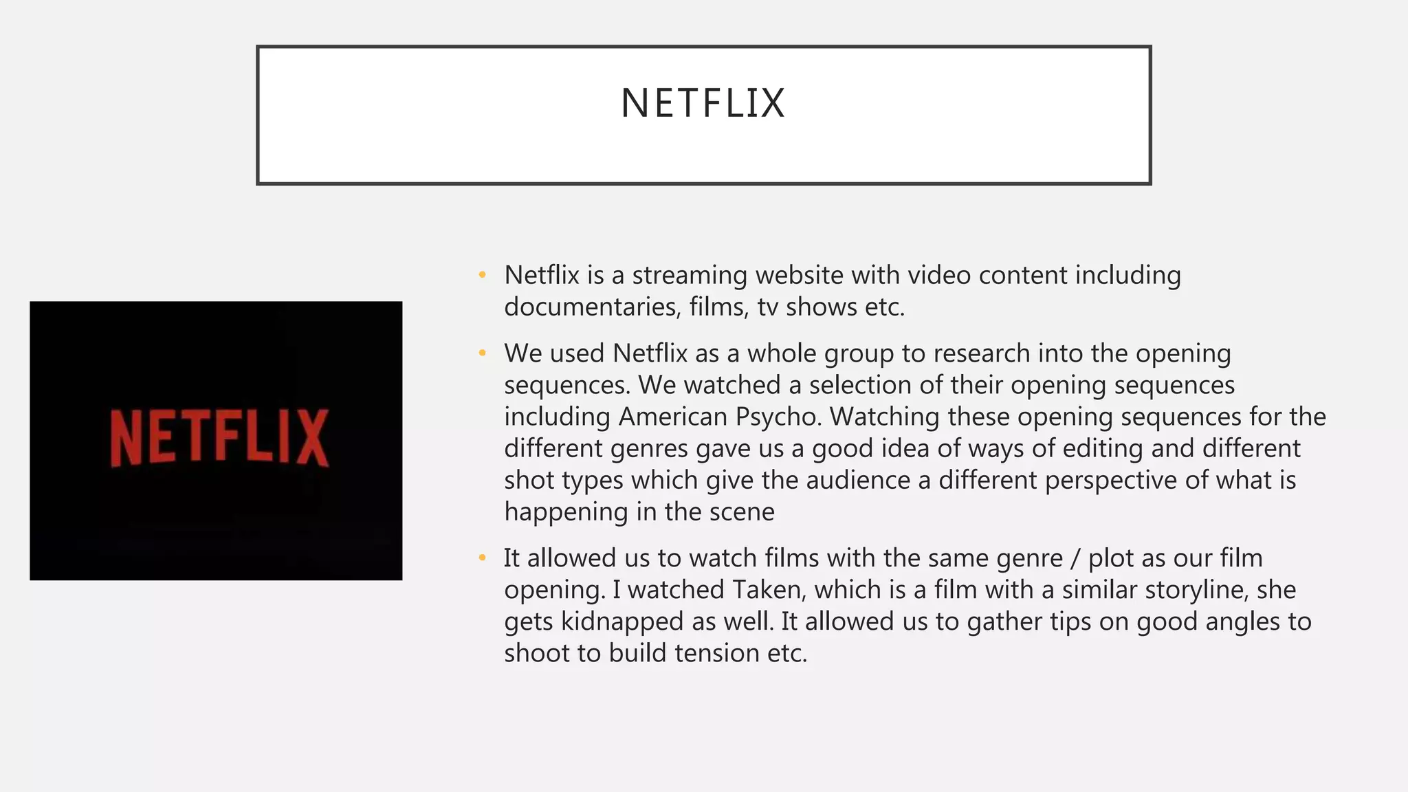 NETFLIX
• Netflix is a streaming website with video content including
documentaries, films, tv shows etc.
• We used Netflix as a whole group to research into the opening
sequences. We watched a selection of their opening sequences
including American Psycho. Watching these opening sequences for the
different genres gave us a good idea of ways of editing and different
shot types which give the audience a different perspective of what is
happening in the scene
• It allowed us to watch films with the same genre / plot as our film
opening. I watched Taken, which is a film with a similar storyline, she
gets kidnapped as well. It allowed us to gather tips on good angles to
shoot to build tension etc.
 