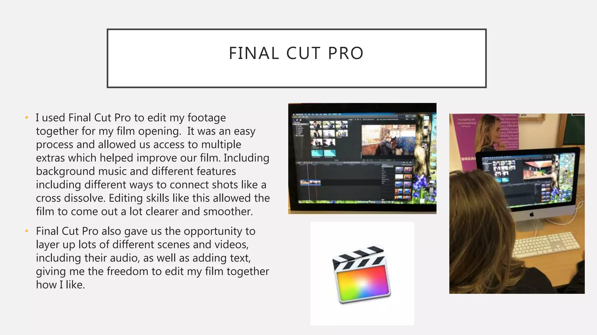 FINAL CUT PRO
• I used Final Cut Pro to edit my footage
together for my film opening. It was an easy
process and allowed us access to multiple
extras which helped improve our film. Including
background music and different features
including different ways to connect shots like a
cross dissolve. Editing skills like this allowed the
film to come out a lot clearer and smoother.
• Final Cut Pro also gave us the opportunity to
layer up lots of different scenes and videos,
including their audio, as well as adding text,
giving me the freedom to edit my film together
how I like.
 