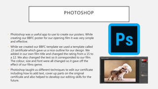 PHOTOSHOP
• Photoshop was a useful app to use to create our posters. While
creating our BBFC poster for our opening film it was very simple
and effective.
• While we created our BBFC template we used a template called
15 certificate which gave us a nice outline for our design. We
added in our own film title and changed the rating from a 15 to
a 12. We also changed the text so it corresponded to our film.
The colour, size and font were all changed so it gave off the
effect of our films genre.
• Photoshop taught us different techniques to edit our certificate
including how to add text, cover up parts on the original
certificate and also helped to develop our editing skills for the
future.
 