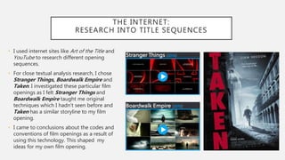 THE INTERNET:
RESEARCH INTO TITLE SEQUENCES
• I used internet sites like Art of the Title and
YouTube to research different opening
sequences.
• For close textual analysis research, I chose
Stranger Things, Boardwalk Empire and
Taken. I investigated these particular film
openings as I felt Stranger Things and
Boardwalk Empire taught me original
techniques which I hadn’t seen before and
Taken has a similar storyline to my film
opening.
• I came to conclusions about the codes and
conventions of film openings as a result of
using this technology. This shaped my
ideas for my own film opening.
 
