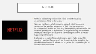 NETFLIX
• Netflix is a streaming website with video content including
documentaries, films, tv shows etc.
• We used Netflix as a whole group to research into the opening
sequences. We watched a selection of their opening sequences
including American Psycho. Watching these opening sequences for the
different genres gave us a good idea of ways of editing and different
shot types which give the audience a different perspective of what is
happening in the scene
• It allowed us to watch films with the same genre / plot as our film
opening. I watched Taken, which is a film with a similar storyline, she
gets kidnapped as well. It allowed us to gather tips on good angles to
shoot to build tension etc.
 