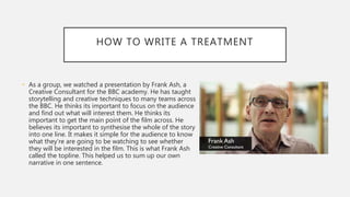 HOW TO WRITE A TREATMENT
• As a group, we watched a presentation by Frank Ash, a
Creative Consultant for the BBC academy. He has taught
storytelling and creative techniques to many teams across
the BBC. He thinks its important to focus on the audience
and find out what will interest them. He thinks its
important to get the main point of the film across. He
believes its important to synthesise the whole of the story
into one line. It makes it simple for the audience to know
what they’re are going to be watching to see whether
they will be interested in the film. This is what Frank Ash
called the topline. This helped us to sum up our own
narrative in one sentence.
 