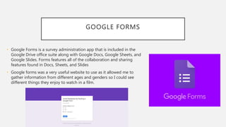 GOOGLE FORMS
• Google Forms is a survey administration app that is included in the
Google Drive office suite along with Google Docs, Google Sheets, and
Google Slides. Forms features all of the collaboration and sharing
features found in Docs, Sheets, and Slides
• Google forms was a very useful website to use as it allowed me to
gather information from different ages and genders so I could see
different things they enjoy to watch in a film.
 