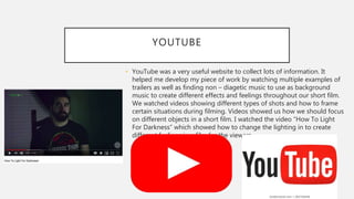 YOUTUBE
• YouTube was a very useful website to collect lots of information. It
helped me develop my piece of work by watching multiple examples of
trailers as well as finding non – diagetic music to use as background
music to create different effects and feelings throughout our short film.
We watched videos showing different types of shots and how to frame
certain situations during filming. Videos showed us how we should focus
on different objects in a short film. I watched the video “How To Light
For Darkness” which showed how to change the lighting in to create
different feelings in a film for the viewers.
 