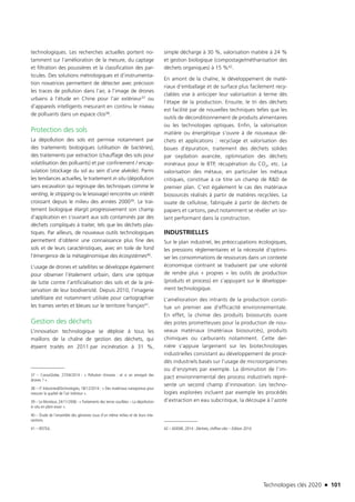 Technologies clés 2020 n 101
technologiques. Les recherches actuelles portent no-
tamment sur l’amélioration de la mesure, du captage
et filtration des poussières et la classification des par-
ticules. Des solutions métrologiques et d’instrumenta-
tion novatrices permettent de détecter avec précision
les traces de pollution dans l’air, à l’image de drones
urbains à l’étude en Chine pour l’air extérieur37 ou
d’appareils intelligents mesurant en continu le niveau
de polluants dans un espace clos38.
Protection des sols
La dépollution des sols est permise notamment par
des traitements biologiques (utilisation de bactéries),
des traitements par extraction (chauffage des sols pour
volatilisation des polluants) et par confinement / encap-
sulation (stockage du sol au sein d’une alvéole). Parmi
les tendances actuelles, le traitement in situ (dépollution
sans excavation qui regroupe des techniques comme le
venting, le stripping ou le lessivage) rencontre un intérêt
croissant depuis le milieu des années 200039. Le trai-
tement biologique élargit progressivement son champ
d’application en s’ouvrant aux sols contaminés par des
déchets compliqués à traiter, tels que les déchets plas-
tiques. Par ailleurs, de nouveaux outils technologiques
permettent d’obtenir une connaissance plus fine des
sols et de leurs caractéristiques, avec en toile de fond
l’émergence de la métagénomique des écosystèmes40.
L’usage de drones et satellites se développe également
pour observer l’étalement urbain, dans une optique
de lutte contre l’artificialisation des sols et de la pré-
servation de leur biodiversité. Depuis 2010, l’imagerie
satellitaire est notamment utilisée pour cartographier
les trames vertes et bleues sur le territoire français41.
Gestion des déchets
L’innovation technologique se déploie à tous les
maillons de la chaîne de gestion des déchets, qui
étaient traités en 2011 par incinération à 31 %,
37 – ConsoGlobe, 27/04/2014 : « Pollution chinoise : et si on envoyait des
drones ? ».
38 – IT Industries&Technologies, 18/12/2014 : « Des matériaux nanoporeux pour
mesurer la qualité de l’air intérieur ».
39 – Le Moniteur, 24/11/2006 : « Traitements des terres souillées – La dépollution
in situ en plein essor ».
40 – Étude de l’ensemble des génomes issus d’un même milieu et de leurs inte-
ractions.
41 – IRSTEA.
simple décharge à 30 %, valorisation matière à 24 %
et gestion biologique (compostage/méthanisation des
déchets organiques) à 15 %42.
En amont de la chaîne, le développement de maté-
riaux d’emballage et de surface plus facilement recy-
clables vise à anticiper leur valorisation à terme dès
l’étape de la production. Ensuite, le tri des déchets
est facilité par de nouvelles techniques telles que les
outils de déconditionnement de produits alimentaires
ou les technologies optiques. Enfin, la valorisation
matière ou énergétique s’ouvre à de nouveaux dé-
chets et applications : recyclage et valorisation des
boues d’épuration, traitement des déchets solides
par oxydation avancée, optimisation des déchets
minéraux pour le BTP, récupération du CO2, etc. La
valorisation des métaux, en particulier les métaux
critiques, constitue à ce titre un champ de R&D de
premier plan. C’est également le cas des matériaux
biosourcés réalisés à partir de matières recyclées. La
ouate de cellulose, fabriquée à partir de déchets de
papiers et cartons, peut notamment se révéler un iso-
lant performant dans la construction.
INDUSTRIELLES
Sur le plan industriel, les préoccupations écologiques,
les pressions réglementaires et la nécessité d’optimi-
ser les consommations de ressources dans un contexte
économique contraint se traduisent par une volonté
de rendre plus « propres » les outils de production
(produits et process) en s’appuyant sur le développe-
ment technologique.
L’amélioration des intrants de la production consti-
tue un premier axe d’efficacité environnementale.
En effet, la chimie des produits biosourcés ouvre
des pistes prometteuses pour la production de nou-
veaux matériaux (matériaux biosourcés), produits
chimiques ou carburants notamment. Cette der-
nière s’appuie largement sur les biotechnologies
industrielles consistant au développement de procé-
dés industriels basés sur l’usage de microorganismes
ou d’enzymes par exemple. La diminution de l’im-
pact environnemental des process industriels repré-
sente un second champ d’innovation. Les techno-
logies explorées incluent par exemple les procédés
d’extraction en eau subcritique, la découpe à l’azote
42 – ADEME, 2014 : Déchets, chiffres-clés – Édition 2014.
TC2020.indd 101 4/28/16 3:47 PM
 