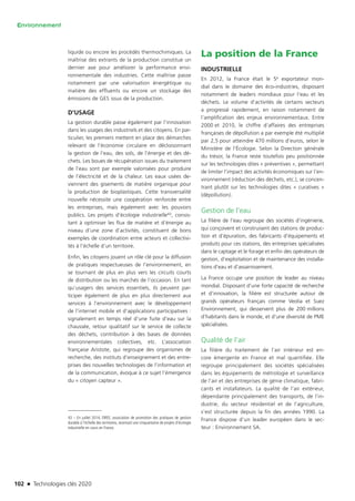 102 n Technologies clés 2020
Environnement
liquide ou encore les procédés thermochimiques. La
maîtrise des extrants de la production constitue un
dernier axe pour améliorer la performance envi-
ronnementale des industries. Cette maîtrise passe
notamment par une valorisation énergétique ou
matière des effluents ou encore un stockage des
émissions de GES issus de la production.
D’USAGE
La gestion durable passe également par l’innovation
dans les usages des industriels et des citoyens. En par-
ticulier, les premiers mettent en place des démarches
relevant de l’économie circulaire en décloisonnant
la gestion de l’eau, des sols, de l’énergie et des dé-
chets. Les boues de récupération issues du traitement
de l’eau sont par exemple valorisées pour produire
de l’électricité et de la chaleur. Les eaux usées de-
viennent des gisements de matière organique pour
la production de bioplastiques. Cette transversalité
nouvelle nécessite une coopération renforcée entre
les entreprises, mais également avec les pouvoirs
publics. Les projets d’écologie industrielle43, consis-
tant à optimiser les flux de matière et d’énergie au
niveau d’une zone d’activités, constituent de bons
exemples de coordination entre acteurs et collectivi-
tés à l’échelle d’un territoire.
Enfin, les citoyens jouent un rôle clé pour la diffusion
de pratiques respectueuses de l’environnement, en
se tournant de plus en plus vers les circuits courts
de distribution ou les marchés de l’occasion. En tant
qu’usagers des services essentiels, ils peuvent par-
ticiper également de plus en plus directement aux
services à l’environnement avec le développement
de l’internet mobile et d’applications participatives :
signalement en temps réel d’une fuite d’eau sur la
chaussée, retour qualitatif sur le service de collecte
des déchets, contribution à des bases de données
environnementales collectives, etc. L’association
française Aristote, qui regroupe des organismes de
recherche, des instituts d’enseignement et des entre-
prises des nouvelles technologies de l’information et
de la communication, évoque à ce sujet l’émergence
du « citoyen capteur ».
43 – En juillet 2014, OREE, association de promotion des pratiques de gestion
durable à l’échelle des territoires, recensait une cinquantaine de projets d’écologie
industrielle en cours en France.
La position de la France
INDUSTRIELLE
En 2012, la France était le 5e exportateur mon-
dial dans le domaine des éco-industries, disposant
notamment de leaders mondiaux pour l’eau et les
déchets. Le volume d’activités de certains secteurs
a progressé rapidement, en raison notamment de
l’amplification des enjeux environnementaux. Entre
2000 et 2010, le chiffre d’affaires des entreprises
françaises de dépollution a par exemple été multiplié
par 2,5 pour atteindre 470 millions d’euros, selon le
Ministère de l’Écologie. Selon la Direction générale
du trésor, la France reste toutefois peu positionnée
sur les technologies dites « préventives », permettant
de limiter l’impact des activités économiques sur l’en-
vironnement (réduction des déchets, etc.), se concen-
trant plutôt sur les technologies dites « curatives »
(dépollution).
Gestion de l’eau
La filière de l’eau regroupe des sociétés d’ingénierie,
qui conçoivent et construisent des stations de produc-
tion et d’épuration, des fabricants d’équipements et
produits pour ces stations, des entreprises spécialisées
dans le captage et le forage et enfin des opérateurs de
gestion, d’exploitation et de maintenance des installa-
tions d’eau et d’assainissement.
La France occupe une position de leader au niveau
mondial. Disposant d’une forte capacité de recherche
et d’innovation, la filière est structurée autour de
grands opérateurs français comme Veolia et Suez
Environnement, qui desservent plus de 200 millions
d’habitants dans le monde, et d’une diversité de PME
spécialisées.
Qualité de l’air
La filière du traitement de l’air intérieur est en-
core émergente en France et mal quantifiée. Elle
regroupe principalement des sociétés spécialisées
dans les équipements de métrologie et surveillance
de l’air et des entreprises de génie climatique, fabri-
cants et installateurs. La qualité de l’air extérieur,
dépendante principalement des transports, de l’in-
dustrie, du secteur résidentiel et de l’agriculture,
s’est structurée depuis la fin des années 1990. La
France dispose d’un leader européen dans le sec-
teur : Environnement SA.
TC2020.indd 102 4/28/16 3:47 PM
 